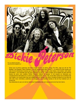 Por Luis Alberto Gonzalez
www.decireves.blogspot.com


  Dicen que el primer guitarrazo del heavy metal fue de Los Kinks, luego The Who, algo por ahi de The
  Beatles, Led Zeppelin, Black Sabbath..y donde quedan estos Blue Cheer??...La historia ha sido injusta con
  este trio de enfurecidos musicos que le tupieron con rudeza al rock, proto heavy, rock stoner, rock acido,
  psicodelico...una maravilla que hay que revalorar a la de ya y mas al saber que el bajista de esta seminal
  banda de proto rock metalico Dickie Peterson fallecio el pasado 12 de octubre en Alemania por
  complicaciones derivadas de un cancer que al final acabo con su vida, el trio Blue Cheer fue la antitesis del
  rock hippie y su musica esta mas que adelantada a su tiempo y su disco Vincebus Eruptum es una obra de
  arte ruda, dura, hermetica, poderosa sin amagues y que muchas bandas el dia de hoy matarian por un
  sonido asi.
  Que descanse en paz uno de los miembros honorables del rock mas picudo de la faz de la tierra.
 