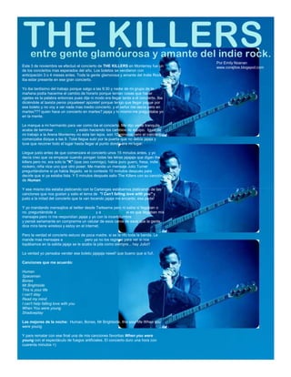 Por Emily Noanan
Este 3 de noviembre se efectuó el concierto de THE KILLERS en Monterrey fue un         www.corajitos.blogspot.com
de los conciertos mas esperados del año. Los boletos se vendieron con
anticipación 3 o 4 meses antes. Toda la gente glamorosa y amante del Indie Rock
iba estar presente en ese gran concierto.

Yo iba tardísimo del trabajo porque salgo a las 9:30 y nadie de mi grupo de la
mañana podía hacerme el cambio de horario porque tenían cosas que hacer
ogetes es la palabra entonces pues dije ni modo era llegar tarde a el concierto. Iba
diciéndole al taxista peroo piqueleee! apúrele! porque tengo que llegar pague por
ese boleto y no voy a ver nada mas medio concierto. y el señor me decía pero en
martes??? quien hace un concierto en martes? jajaja y lo mismo me preguntaba yo
en la mente.

Le marque a mi hermanito para ver como iba el concierto. Me dijo vente tranquila
acaba de terminar Sexy Marvin y están haciendo los cambios de equipo. Igual de
mi trabajo a la Arena Monterrey no esta tan lejos. son 10 minutos pero el concierto
comenzaba dizque a las 9. Total llegue subí por la puerta que no debía jajaja y
tuve que recorrer todo el lugar hasta llegar al punto donde era mi lugar.

Llegue justo antes de que comenzara el concierto unos 15 minutos antes. y yo
decía creo que va empezar cuando pongan todas las letras jajajaja que digan the
killers pero no. era solo la "K" (que oso conmigo). había puro guero, fresa, indie
rockero, niña nice uno que otro poser. Me manda un mensaje Julio Turner
preguntándome si ya había llegado. se lo conteste 10 minutos después para
decirle que si ya estaba lista. Y 5 minutos después salio The Killers con su canción
de Human.

Y ese mismo día estaba platicando con la Carlangas estábamos platicando de las
canciones que nos gustan y salio el tema de "I Can't falling love with you" y
justo a la mitad del concierto que la van tocando jajaja me encanto. esa parte!

Y yo mandando mensajitos al twitter desde Twiteame pero ni sabia si llegaban o
no. preguntándole a @Artillera @chrono_x y a @Ausserkraft si es que llegaban mis
mensajes pero ni me respondían jajaja y yo con la incertidumbre
y pensé seriamente en comprarme un celular de esos caros de esos que la gente
dice mira tiene wireless y estoy en el internet.

Pero la verdad el concierto estuvo de poca madre. si se la rifo toda la banda. Le
mande mas mensajes a Julio Turner pero ya no los regreso para ver si nos
topábamos en la salida jajaja se le acabo la pila como siempre... hay Julio!!

La verdad yo pensaba vender ese boleto jajajaja neeel! que bueno que si fui!.

Canciones que me acuerdo:

Human
Spaceman
Bones
Mr Brightside
This is your life
I can't stay
Read my mind
I can't help falling love with you
When You were young
Shadowplay

Las mejores de la noche: Human, Bones, Mr Brightside, this your life When you
were young

Y para rematar con ese final una de mis canciones favoritas When you were
young con el espectáculo de fuegos artificiales. El concierto duro una hora con
cuarenta minutos =)
 