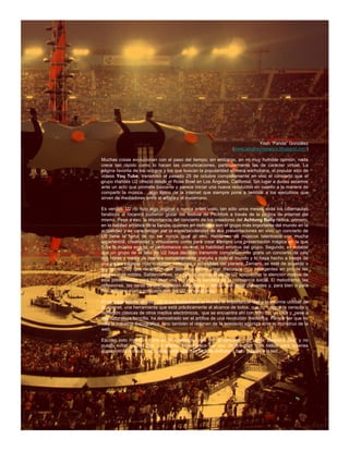 Yosh “Panda” González
                                                                 (www.labohemianegra.blogspot.com)

Muchas cosas evolucionan con el paso del tiempo; sin embargo, en mi muy humilde opinión, nada
crece tan rápido como lo hacen las comunicaciones, particularmente las de carácter virtual. La
página favorita de los ociosos y los que buscan la popularidad efímera warholiana, el popular sitio de
videos You Tube, transmitió el pasado 25 de octubre completamente en vivo el concierto que el
grupo irlandés U2 ofreció desde el Rose Bowl en Los Ángeles, California. Sin lugar a dudas estamos
ante un acto que promete bastante y parece iniciar una nueva revolución en cuanto a la manera de
compartir la música… algo típico de la internet que siempre pone a temblar a los ejecutivos que
sirven de mediadores entre el artista y el melómano.

Es verdad, U2 no hizo algo original o nunca antes visto, tan sólo unos meses atrás los cibernautas
fanáticos al rocanrol pudieron gozar del festival de Pitchfork a través de la página de internet del
mismo. Pese a eso, la importancia del concierto de los creadores del Achtung Baby radica, primero,
en la calidad artística de la banda, quienes en definitiva son el grupo más importante del mundo en la
actualidad y se caracterizan por la espectacularidad de sus presentaciones en vivo; un concierto de
U2 tiene la fama de no ser nunca igual al otro. Hablamos de músicos talentosos con mucha
experiencia, creatividad y virtuosismo como para crear siempre una presentación mágica en la que
fluye la música exacta, el performance visceral, la habilidad emotiva del grupo. Segundo, es notable
que un grupo de la talla de U2 haya decidido transmitir completamente gratis un concierto de casi
dos horas y media de manera completamente gratuita a todo el mundo y lo haya hecho a través de
una de las páginas más concidas, comunes y accesibles del planeta. Tercero, se esté de acuerdo o
no con él, hay que reconocer que Bono ha sabido crear discursos muy inteligentes en pro de las
causas más nobles. Sabiendo eso, era natural del vocalista de U2 aprovechar la atención masiva de
esta presentación para hondear una vez más la bandera de la conciencia social. El melodrama, las
reflexiones, las caras de preocupación estudiadas… tenían que estar presentes y, para bien o para
mal, son una marca indispensable del U2 de estos días.

El principal aporte es ése: U2 le ha demostrado al mundo la importancia real y la enorme utilidad de
la internet, una herramienta que está prácticamente al alcance de todos, que no conoce la censura o
represión clásicas de otros medios electrónicos, que se encuentra ahí con sólo dar un click y, pese a
esa naturaleza sencilla, ha demostrado ser el artífice de una revolución mediática. Parece ser que no
sólo la industria discográfica, sino también el régimen de la televisión agoniza ante el monstruo de la
web.

Escribo esto mientras corre en mi explorador otra vez el concierto. U2 canta “Beautiful Day” y no
puedo evitar pensar que, en efecto, éste parece ser uno de los días más bellos para quienes
consumimos música… la cual es cada vez más fácil de disfrutar y todo gracias a la red.
 