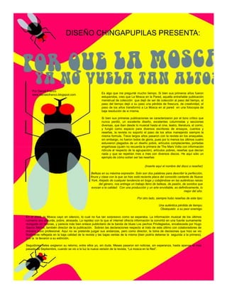 DISEÑO CHINGAPUPILAS PRESENTA:




    Por Daniel Franco
    www.danielofranco.blogspot.com                      Es algo que me pregunté mucho tiempo. Si bien sus primeros años fueron
                                                        estupendos, creo que La Mosca en la Pared, aquella entrañable publicación
                                                        menstrual de colección que dejó de ser de colección al paso del tiempo, el
                                                        paso del tiempo dejó a su paso una pérdida de frescura. de creatividad, el
                                                        paso de los años transformó a La Mosca en al pared en una fotocopia de
                                                        baja resolución de si misma.

                                                        Si bien sus primeras publicaciones se caracterizaron por el tono crítico que
                                                        nunca perdió, un excelente diseño, excelentes columnistas y secciones
                                                        diversas, que iban desde lo musical hasta el cine, teatro, literatura, el comic,
                                                        y fungió como espacio para diversos escritores de ensayos, cuentos y
                                                        reseñas, la revista no soportó el paso de los años manejando siempre la
                                                        misma formula. Trece largos años pasaron con la revista en los anaqueles,
                                                        sin embargo, no fueron todos de gloria, pues por lo menos los últimos cuatro
                                                        estuvieron plagados de un diseño pobre, artículos complacientes, portadas
                                                        engañosas (quién no recuerda la primera de The Mars Volta con información
                                                        ridícula al respecto de la agrupación), artículos pobres, reseñas que decían
                                                        nada y que se repetían mes a mes con diversos discos. He aquí sólo un
                                                        ejemplo de cómo solían ser las reseñas:

                                                                                         (Inserte aquí el nombre del disco a reseñar)

                                                Belleza en su máxima expresión. Solo son dos palabras para describir la perfección,
                                                finura y clase con la que se hizo está reciente placa del conocido cantante de Nueva
                                                 York. Alejado de cualquier tendencia en boga y cobijándose en las auténticas raices
                                                       del género, nos entrega un trabajo lleno de belleza, de pasión, de sonidos que
                                                 evocan a la calidad. Con una producción y un arte envidiable, es definitivamente, lo
                                                                                                                        mejor del año.

                                                                                   Por otro lado, siempre hubo reseñas de este tipo:

                                                                                                    Una auténtica pérdida de tiempo.
                                                                                                     Obséquielo a su peor enemigo.

En el 2008, la Mosca cayó en silencio, lo cual no fue tan sorpresivo como se esperaba. La información musical de los últimos
números era absurda, pobre, atrasada. La rapidez con la que el internet ofrecía información la convirtió en una fuente sumamente
rezagada en noticias, y parecía más bien enlace publicitario de la banda de blues Los pechos Privilegiados, encabezada por Hugo
García Michel, también director de la publicación. Sobran las declaraciones respecto al trato de este último con colaboradores de
manera poco profesional. Aquí no se pretende juzgar sus andanzas, pero como director, la toma de decisiones que hizo se vio
finalmente reflejada en la baja calidad de la revista y las bajas ventas de la misma (bien podría deberse la segunda a la primera),
que la la llevaron a su extinción.

Seguidores fieles exigieron su retorno, entre ellos yo, sin duda. Meses pasaron sin noticias, sin esperanza, hasta apenas el mes
pasado de Septiembre, cuando se vio a la luz la nueva versión de la revista, “La mosca en la Red”.
 