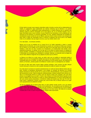 Si bien dentro de este nuevo espacio cibernético están incluidos muchos de los colaboradores de
antaño, la publicación sigue padeciendo los mismos síntomas que la llevaron a su parcial
extinción en 2008: un desempeño pobre editorialmente; un diseño ofensivo por lo raquítico que
además queda en ridículo comparado con el que alguna vez, en su formato impreso, tuvo; la
base informativa lenta y poco nutritiva; el poco interés de los escritores y de los editores por las
opiniones de los lectores y en términos generales, por esa egolatría disfrazada de humildad por
considerarse la gran revista de rock en México, esa que critica a todos (menos a sus amigos) que
tiene oidos a todas las propuestas (más no informa al respecto) esa que es fiel a sus ideales
(más no a la calidad), esa que alguna vez fue y que hoy intenta volver a ser

Ya lo dijo Dylan... los tiempos cambian...

Alguna vez leí que el problema de La mosca fue el no haber aprendido a atraer a nuevas
generaciones de lectores, por lo que únicamente se quedo con una base de fieles que crecieron
con la misma y no la miraban con el mismo ojo critico con la que ésta veía al rock del que tanto
hablaba y creía año con año, hundido en la desolación y la mediocridad más terrible. Como
experiencia personal, un familiar mío me dijo que no le atraía la revista porque no hablaba de
grupos actuales, manejaban un lenguaje poco atractivo para él, no tenían exclusivas importantes
o entrevistas con los grupos que colocaban en portada. Además, no entendía como el papel era
de tan mala calidad en algunas de sus páginas al precio que se ofrecía.

La Mosca en la Red es un sitio nuevo, es cierto, pero eso no justifica la vaporizada salida al
público que tuvo con la paupérrima calidad que hoy por hoy sigue teniendo . La revista que usted
contempla ahora en su monitor, es mejor que la Mosca en la red cuando menos, dos aspectos, el
diseño y el formato. ¿Dónde quedó la humildad en nuestro caso? La aventajamos con calidad.

El resto de sitios web sobre musica deben sentirse aliviados, pues muchos de ellos ofrecen
mucho más que la mosca en la red y pueden llevársela de calle en cuanto a la calidad.

Si a todo esto le sumamos el caudal de declaraciones en contra de García Michel donde cabe de
todo, incluido su periodismo favorecedor a sus amigos, la inclusión de féminas en la revista
(basta mencionar el artículo escrito por su novia en turno, Denisse Berman, que se estrenó el día
del lanzamiento de sitio. Cabe la pregunta malintencionada ¿Hubiera existido dicho artículo en el
sitio si la mencionada fémina no fuese novia de García? Surge otra incógnita ¿Por qué dicho
artículo no es legible hoy en el sitio? ¿Temor a las críticas?), la crítica fácil hecha siempre al rock
hecho en México (del cual García no duda en criticar generalizando a la menor oportunidad pero
del cual conoce pocas propuestas), la tendencia clásica del abuelo que dice que “El rock era
mejor antes” y apaleando a grupos noveles que, como él bien dice, el tiempo coloca en su lugar
como agrupaciones de calidad de verdad.

Tal vez la ausencia de la mosca entre este y el año anterior ayudó mucho a ver, de manera
mucho más clara sus defectos y virtudes como publicación. Es una lástima que los defectos hoy
pesan mucho más que las pocas virtudes que aún conserva. O simplemente ya no soy el público
objetivo que busca atraer como lector. Hoy la Mosca no me dice mucho. Me habla de un pasado
increíble pero no de un futuro muy prometedor. Espero estar equivocado.
 