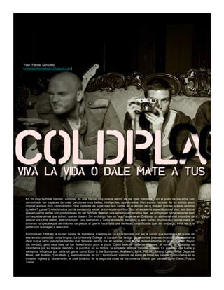 Yosh “Panda” González
(www.labohemianegra.blogspot.com)




 En mi muy humilde opinión, Coldplay es una banda muy buena dentro de las ligas menores. Con el paso de los años han
 demostrado ser capaces de crear canciones muy bellas, inteligentes, apasionadas. Han sabido hacerse de un sonido poco
 original aunque muy característico. Son capaces de jugar bien sus cartas en el ámbito de la imagen gracias a esos asuntos
 (¿reales? ¿pose?) relacionados con la conciencia social, la corrección política. Son un excelente espectáculo en vivo, sus discos
 poseen varios temas con posibilidades de ser himnos, destilan una sensibilidad artística real, se comunican perfectamente bien
 con aquellas almas que sufren, que se duelen. Sin embargo, hay un “algo” ausente en Coldplay, un elemento vital imposible de
 atrapar por Chris Martin, Will Champion, Guy Berryman y Jonny Buckland. Es como si esta banda oriunda de Londres fuera un
 inmenso rompecabezas de millones de piezas al que le hace falta una de éstas insignificante que, sin embargo, evita ver a la
 perfección la imagen a descubrir…

 Formada en 1998 en la ciudad capital de Inglaterra, Coldplay se ha caracterizado por ser la banda que encabeza el revival de
 ese sonido conocido como britpop. La University College of London fue testigo de cómo los jóvenes músicos comenzaban a
 idear lo que sería una de las bandas más famosas de hoy día. Al parecer, Chris Martin deseaba formar un grupo al estilo Nsync
 (de verdad), pero esta idea se fue desechando poco a poco. Como buenos rockeros ingleses, el sonido de Coldplay se
 caracteriza por su riqueza melódica, la pulcritud en su timbre, la simpleza técnica, tonadas suaves. Es palpable una fuerte y
 variopinta influencia por parte de gente como Echo & the Bunnymen, Kraftwerk, Björk, R.E.M., Johnny Cash, A-Ha, Depeche
 Mode, Jeff Buckley, Tom Waits y, esencialmente, de U2 y Radiohead, además del estilo de todas las bandas involucradas en la
 invasión inglesa y, obviamente, el rock británico de la segunda mitad de los noventa creado por bandas como Oasis, Pulp o
 Travis.
 