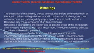 Zinetac Tablets (Generic Ranitidine Hydrochloride Tablets)
© The Swiss Pharmacy
Warnings
The possibility of malignancy should be excluded before commencement of
therapy in patients with gastric ulcer and in patients of middle age and over
with new or recently changed dyspeptic symptoms as treatment with
Ranitidine may mask symptoms of gastric carcinoma.
Ranitidine is excreted via the kidney and so plasma levels of the medication
are increased in patients with renal impairment. The dose should be adjusted
in patients with renal impairment.
Regular supervision of patients who are taking non-steroidal anti-
inflammatory drugs concomitantly with Zinetac tablets is recommended,
especially in the elderly. Current evidence shows that ranitidine protects
against NSAID associated ulceration in the duodenum and not in the stomach.
URL: https://www.theswisspharmacy.com/product_info.php?info=p9628_Ranitidine-Hydrochloride-Tablets.html
 