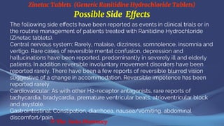 Zinetac Tablets (Generic Ranitidine Hydrochloride Tablets)
© The Swiss Pharmacy
Possible Side Effects
The following side effects have been reported as events in clinical trials or in
the routine management of patients treated with Ranitidine Hydrochloride
(Zinetac tablets).
Central nervous system: Rarely, malaise, dizziness, somnolence, insomnia and
vertigo. Rare cases of reversible mental confusion, depression and
hallucinations have been reported, predominantly in severely ill and elderly
patients. In addition reversible involuntary movement disorders have been
reported rarely. There have been a few reports of reversible blurred vision
suggestive of a change in accommodation. Reversible impotence has been
reported rarely.
Cardiovascular: As with other H2-receptor antagonists, rare reports of
tachycardia, bradycardia, premature ventricular beats, atrioventricular block
and asystole.
Gastrointestinal: Constipation, diarrhoea, nausea/vomiting, abdominal
discomfort/pain.
 