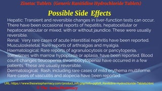 Zinetac Tablets (Generic Ranitidine Hydrochloride Tablets)
© The Swiss Pharmacy
Possible Side Effects
Hepatic: Transient and reversible changes in liver-function tests can occur.
There have been occasional reports of hepatitis, hepatocellular or
hepatocanalicular or mixed, with or without jaundice. These were usually
reversible.
Renal: Very rare cases of acute interstitial nephritis have been reported.
Musculoskeletal: Rare reports of arthralgias and myalgia.
Haematological: Rare reports of agranulocytosis or pancytopenia,
sometimes with marrow hypoplasia or aplasia, have been reported. Blood
count changes (leucopenia, thrombocytopenia) have occurred in a few
patients. These are usually reversible.
Dermatological: Rash, including rare cases of mild erythema multiforme.
Rare cases of vasculitis and alopecia have been reported.
URL: https://www.theswisspharmacy.com/product_info.php?info=p9628_Ranitidine-Hydrochloride-Tablets.html
 