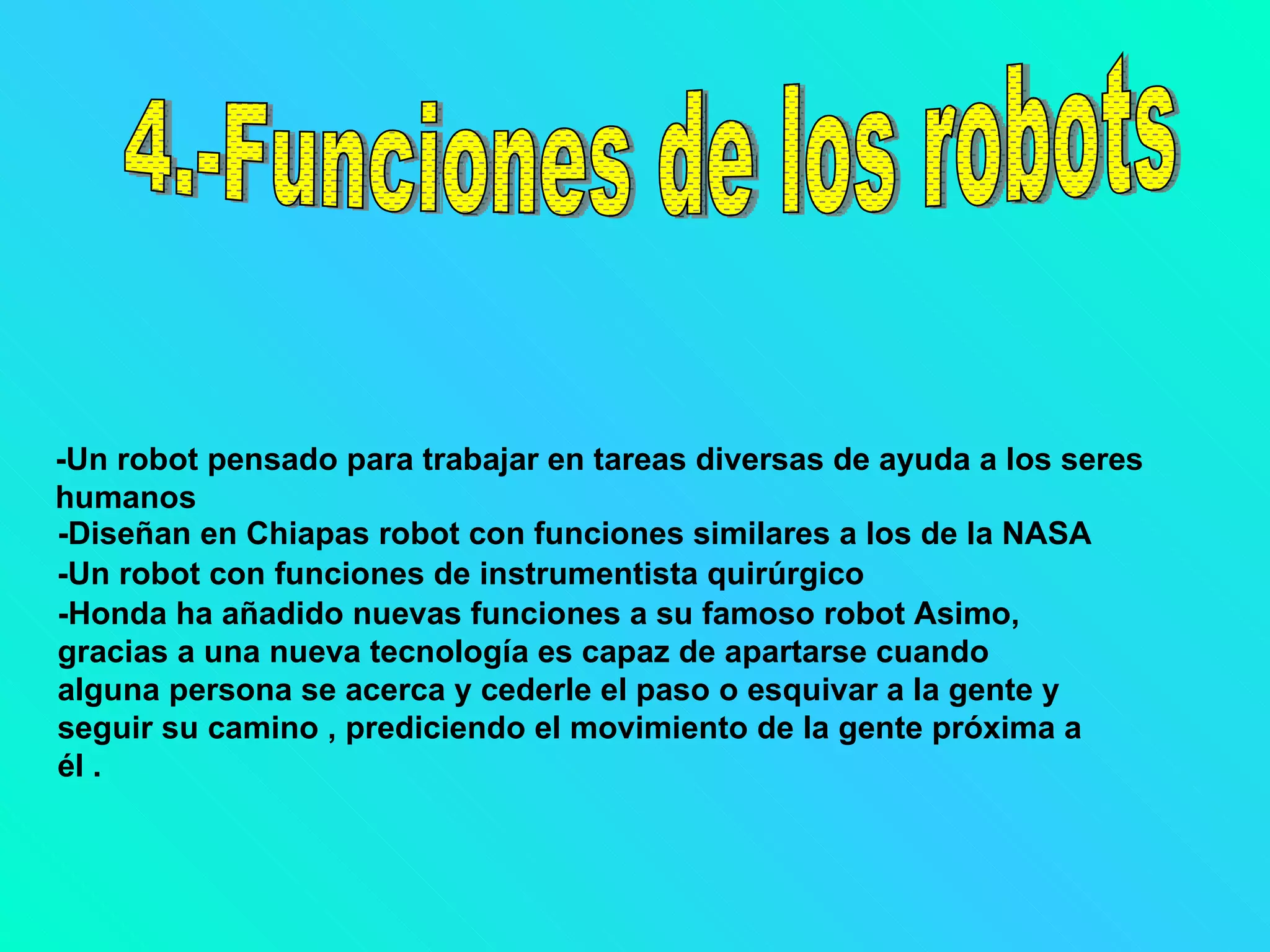 4.-Funciones de los robots -Un robot pensado para trabajar en tareas diversas de ayuda a los seres humanos   -Diseñan en Chiapas robot con funciones similares a los de la NASA   -Un robot con funciones de instrumentista quirúrgico   -Honda ha añadido nuevas funciones a su famoso robot Asimo, gracias a una nueva tecnología es capaz de apartarse cuando alguna persona se acerca y cederle el paso o esquivar a la gente y seguir su camino , prediciendo el movimiento de la gente próxima a él .   