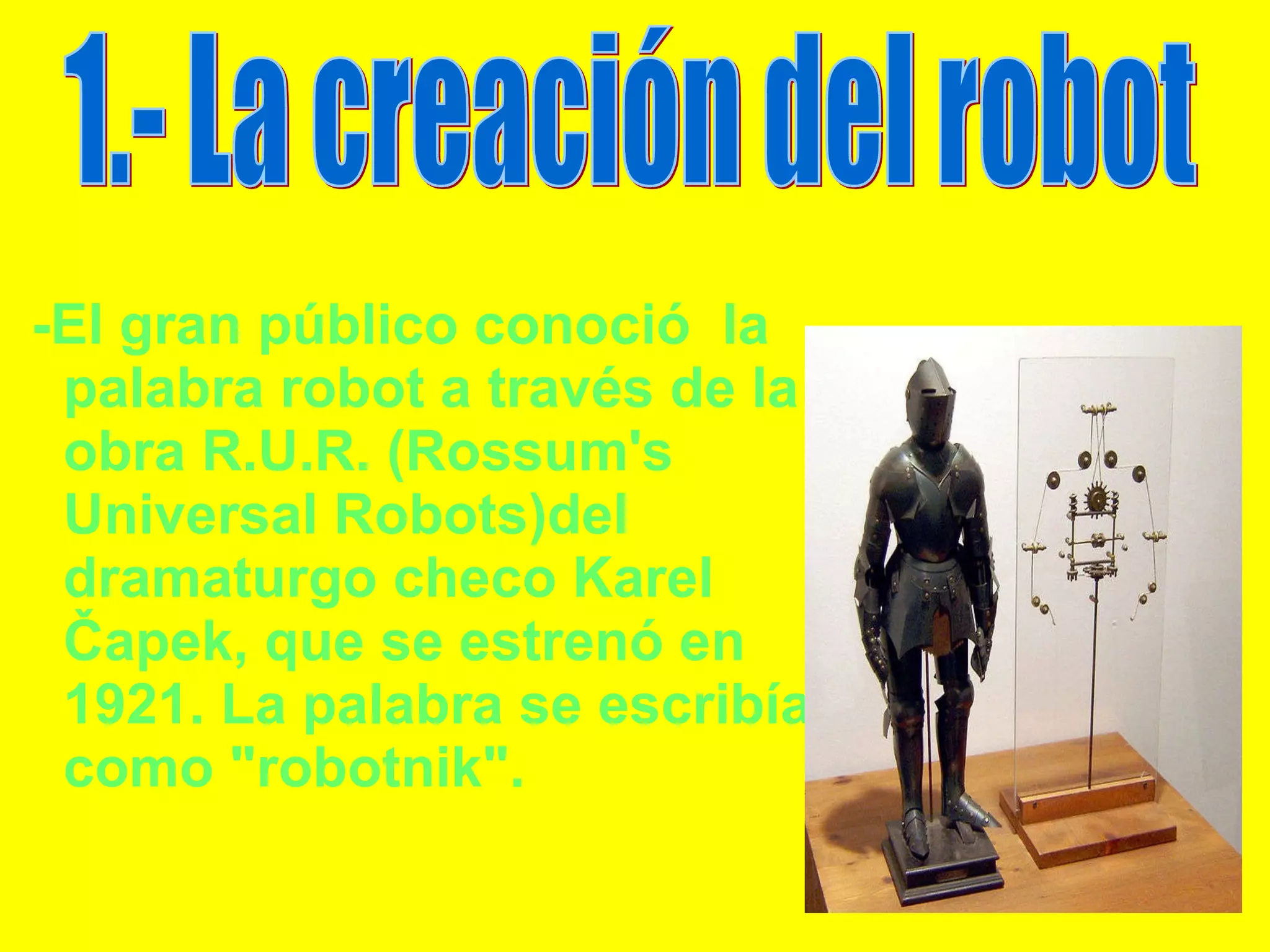 -El gran público conoció  la palabra robot a través de la obra R.U.R. (Rossum's Universal Robots)del dramaturgo checo Karel Čapek, que se estrenó en 1921. La palabra se escribía como "robotnik". 1.- La creación del robot 