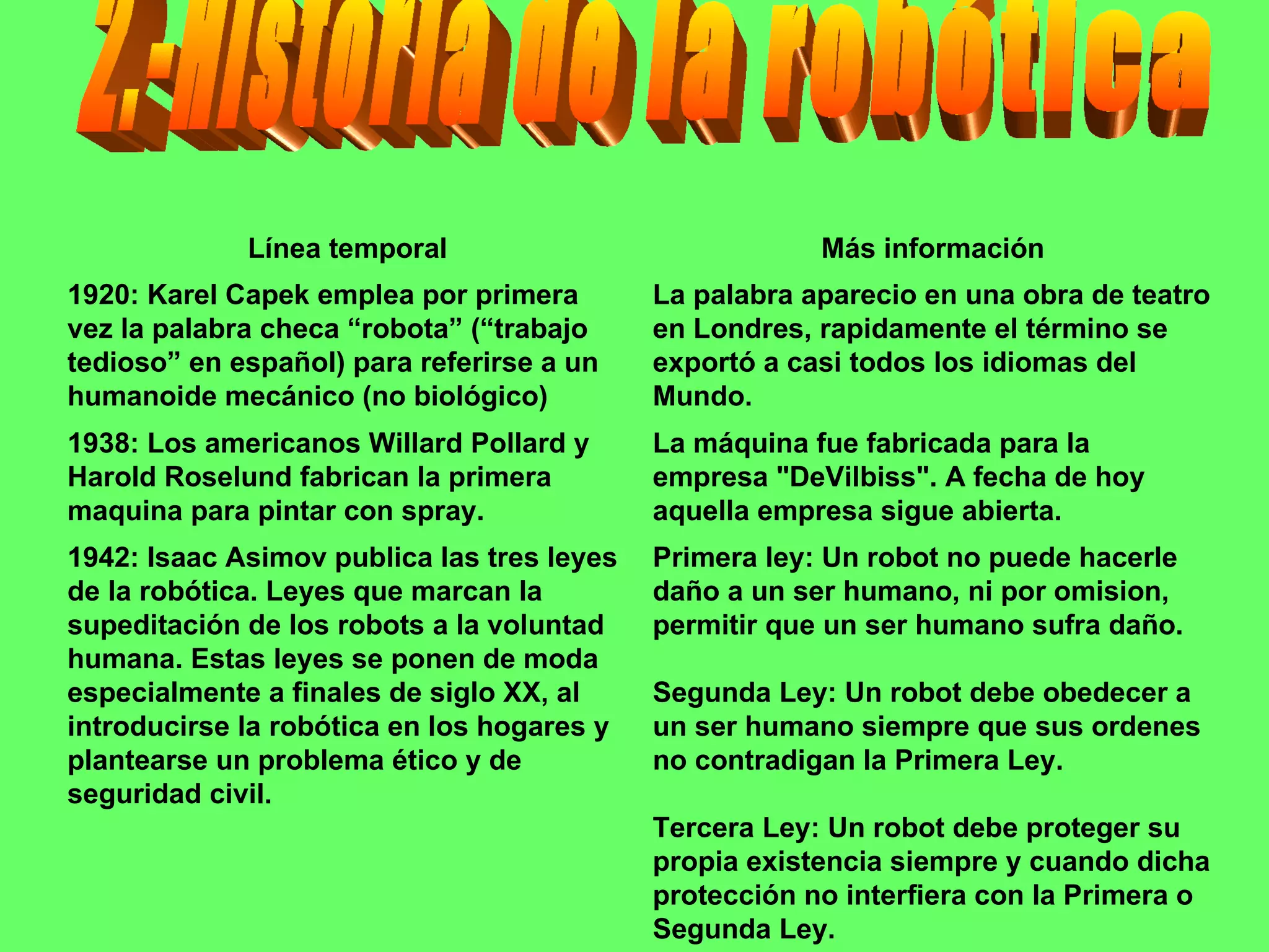 2.-Historia de la robótica Primera ley: Un robot no puede hacerle daño a un ser humano, ni por omision, permitir que un ser humano sufra daño.  Segunda Ley: Un robot debe obedecer a un ser humano siempre que sus ordenes no contradigan la Primera Ley.  Tercera Ley: Un robot debe proteger su propia existencia siempre y cuando dicha protección no interfiera con la Primera o Segunda Ley.  1942: Isaac Asimov publica las tres leyes de la robótica. Leyes que marcan la supeditación de los robots a la voluntad humana. Estas leyes se ponen de moda especialmente a finales de siglo XX, al introducirse la robótica en los hogares y plantearse un problema ético y de seguridad civil. La máquina fue fabricada para la empresa "DeVilbiss". A fecha de hoy aquella empresa sigue abierta. 1938: Los americanos Willard Pollard y Harold Roselund fabrican la primera maquina para pintar con spray. La palabra aparecio en una obra de teatro en Londres, rapidamente el término se exportó a casi todos los idiomas del Mundo. 1920: Karel Capek emplea por primera vez la palabra checa “robota” (“trabajo tedioso” en español) para referirse a un humanoide mecánico (no biológico) Más información Línea temporal 