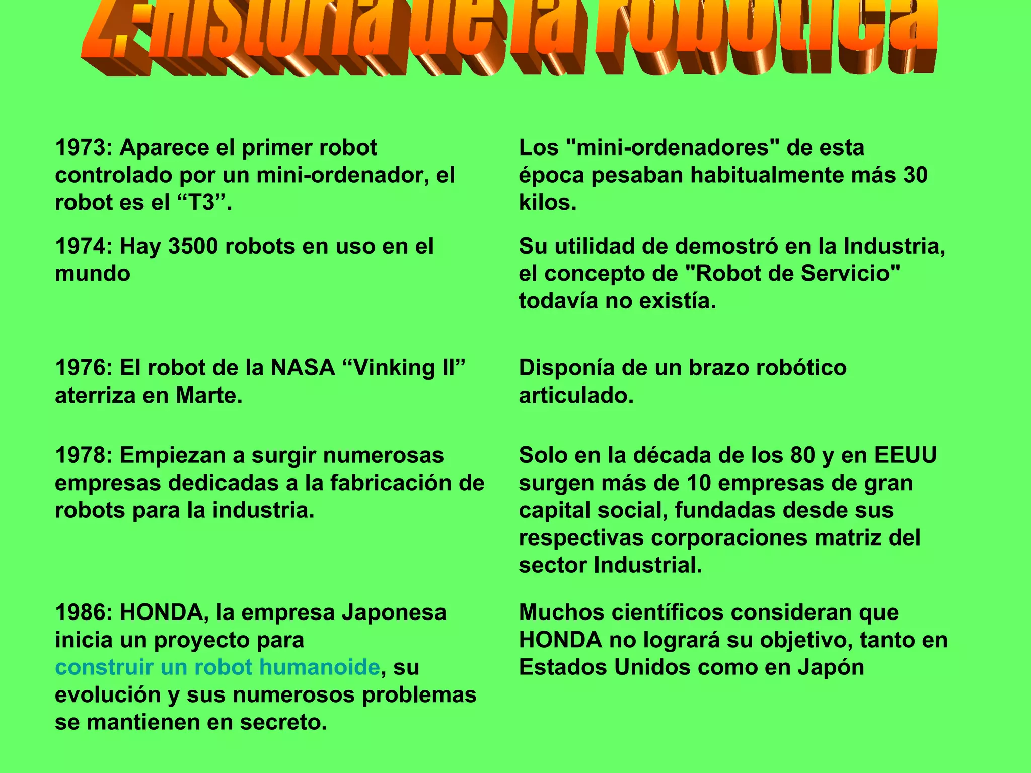 2.-Historia de la robotica Muchos científicos consideran que HONDA no logrará su objetivo, tanto en Estados Unidos como en Japón 1986: HONDA, la empresa Japonesa inicia un proyecto para  construir un robot humanoide , su evolución y sus numerosos problemas se mantienen en secreto.  Solo en la década de los 80 y en EEUU surgen más de 10 empresas de gran capital social, fundadas desde sus respectivas corporaciones matriz del sector Industrial. 1978: Empiezan a surgir numerosas empresas dedicadas a la fabricación de robots para la industria.  Disponía de un brazo robótico articulado. 1976: El robot de la NASA “Vinking II” aterriza en Marte. Su utilidad de demostró en la Industria, el concepto de "Robot de Servicio" todavía no existía. 1974: Hay 3500 robots en uso en el mundo Los "mini-ordenadores" de esta época pesaban habitualmente más 30 kilos. 1973: Aparece el primer robot controlado por un mini-ordenador, el robot es el “T3”.  