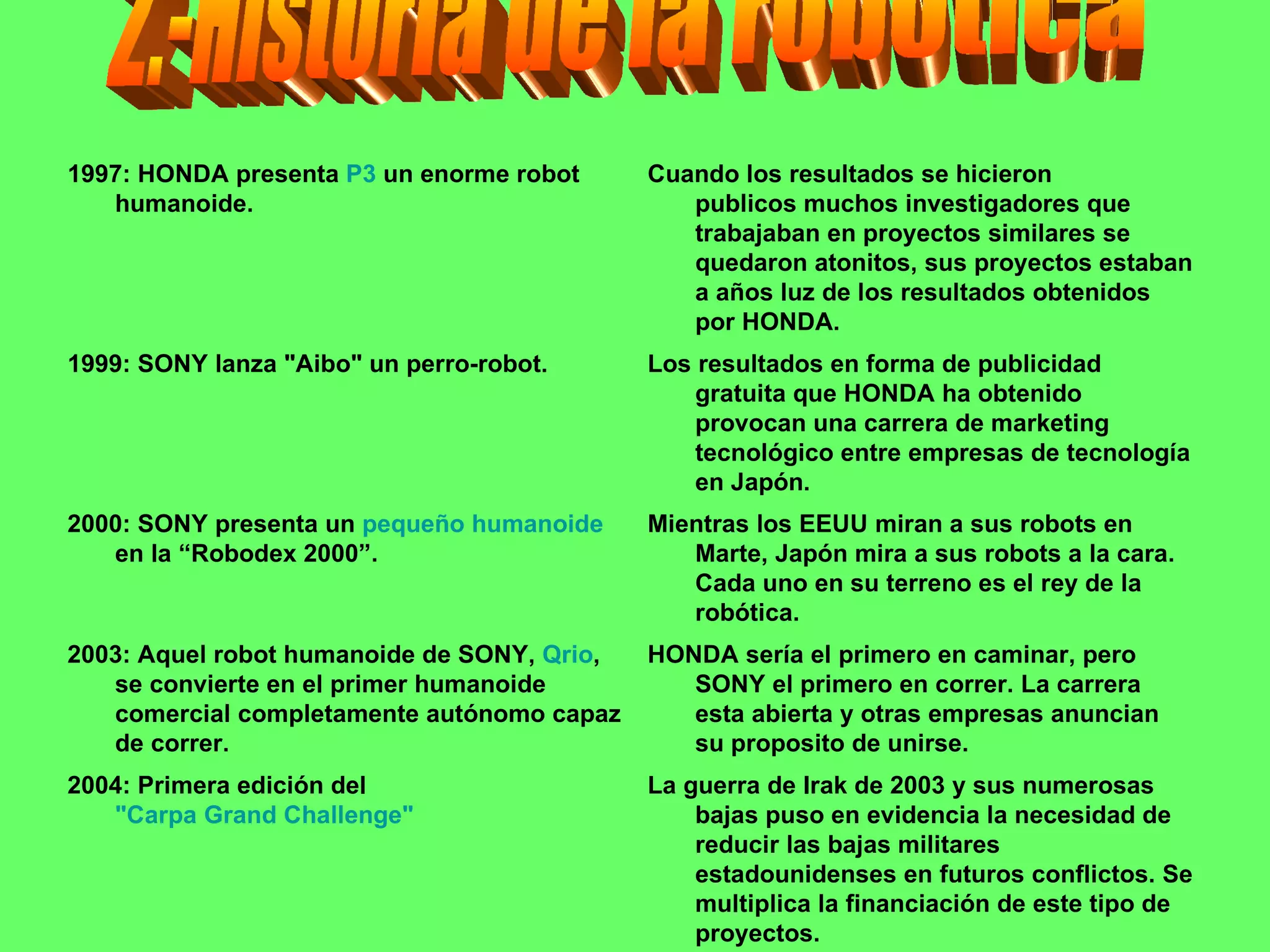 2.-Historia de la robotica La guerra de Irak de 2003 y sus numerosas bajas puso en evidencia la necesidad de reducir las bajas militares estadounidenses en futuros conflictos. Se multiplica la financiación de este tipo de proyectos. 2004: Primera edición del  "Carpa Grand Challenge" HONDA sería el primero en caminar, pero SONY el primero en correr. La carrera esta abierta y otras empresas anuncian su proposito de unirse.  2003: Aquel robot humanoide de SONY,  Qrio , se convierte en el primer humanoide comercial completamente autónomo capaz de correr. Mientras los EEUU miran a sus robots en Marte, Japón mira a sus robots a la cara. Cada uno en su terreno es el rey de la robótica. 2000: SONY presenta un  pequeño humanoide  en la “Robodex 2000”.  Los resultados en forma de publicidad gratuita que HONDA ha obtenido provocan una carrera de marketing tecnológico entre empresas de tecnología en Japón.  1999: SONY lanza "Aibo" un perro-robot.  Cuando los resultados se hicieron publicos muchos investigadores que trabajaban en proyectos similares se quedaron atonitos, sus proyectos estaban a años luz de los resultados obtenidos por HONDA. 1997: HONDA presenta  P3  un enorme robot humanoide. 