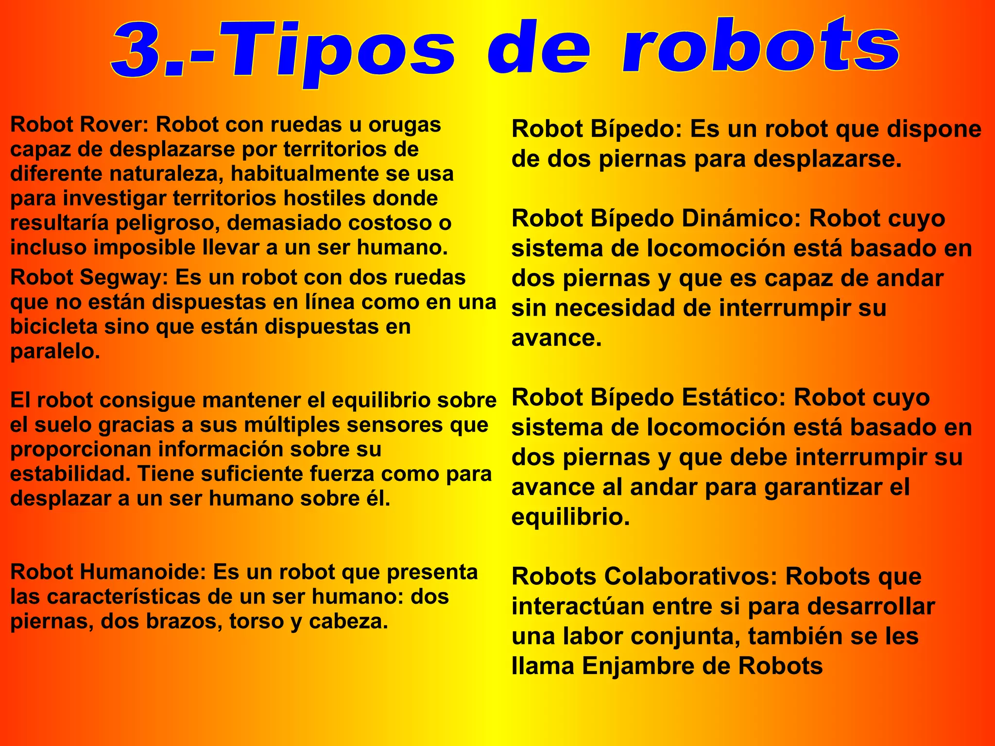 3.-Tipos de robots Robot Bípedo: Es un robot que dispone de dos piernas para desplazarse.  Robot Bípedo Dinámico: Robot cuyo sistema de locomoción está basado en dos piernas y que es capaz de andar sin necesidad de interrumpir su avance.  Robot Bípedo Estático: Robot cuyo sistema de locomoción está basado en dos piernas y que debe interrumpir su avance al andar para garantizar el equilibrio.  Robots Colaborativos: Robots que interactúan entre si para desarrollar una labor conjunta, también se les llama Enjambre de Robots  Robot Rover: Robot con ruedas u orugas capaz de desplazarse por territorios de diferente naturaleza, habitualmente se usa para investigar territorios hostiles donde resultaría peligroso, demasiado costoso o incluso imposible llevar a un ser humano.  Robot Segway: Es un robot con dos ruedas que no están dispuestas en línea como en una bicicleta sino que están dispuestas en paralelo.  El robot consigue mantener el equilibrio sobre el suelo gracias a sus múltiples sensores que proporcionan información sobre su estabilidad. Tiene suficiente fuerza como para desplazar a un ser humano sobre él. Robot Humanoide: Es un robot que presenta las características de un ser humano: dos piernas, dos brazos, torso y cabeza.  
