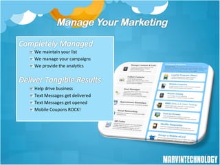 !  	
  We	
  maintain	
  your	
  list	
  
!  	
  We	
  manage	
  your	
  campaigns	
  
!  	
  We	
  provide	
  the	
  analy/cs	
  



!       	
  Help	
  drive	
  business	
  
!        	
  Text	
  Messages	
  get	
  delivered	
  
!         	
  Text	
  Messages	
  get	
  opened	
  
!          	
  Mobile	
  Coupons	
  ROCK!	
  
	
  




                                                        11
 