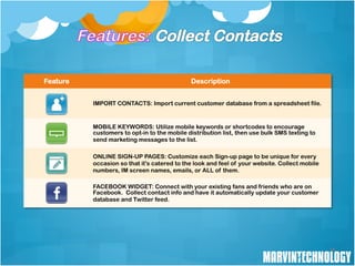 Feature                                      Description


          IMPORT CONTACTS: Import current customer database from a spreadsheet file.


          MOBILE KEYWORDS: Utilize mobile keywords or shortcodes to encourage
          customers to opt-in to the mobile distribution list, then use bulk SMS texting to
          send marketing messages to the list.

          ONLINE SIGN-UP PAGES: Customize each Sign-up page to be unique for every
          occasion so that it's catered to the look and feel of your website. Collect mobile
          numbers, IM screen names, emails, or ALL of them.

          FACEBOOK WIDGET: Connect with your existing fans and friends who are on
          Facebook. Collect contact info and have it automatically update your customer
          database and Twitter feed.




                                                                                               16
 