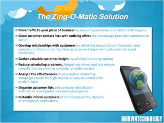 ! Drive	
  traﬃc	
  to	
  your	
  place	
  of	
  business	
  by	
  execu/ng	
  real-­‐/me	
  promo/ons	
  and	
  coupons	
  	
  	
  
! Grow	
  customer	
  contact	
  lists	
  with	
  en8cing	
  oﬀers	
  that	
  encourage	
  poten/al	
  customers	
  to	
  
  opt-­‐in	
  
! Develop	
  rela8onships	
  with	
  customers	
  by	
  delivering	
  new	
  product	
  informa/on	
  and	
  
  special	
  promo/ons	
  instantly,	
  helping	
  to	
  convert	
  single-­‐visit	
  customers	
  to	
  repeat	
  
  customers	
  	
  
! Gather	
  valuable	
  customer	
  insight	
  by	
  u/lizing	
  fun	
  vo/ng	
  op/ons	
  
! Reduce	
  scheduling	
  problems,	
  through	
  no-­‐shows	
  and	
  last-­‐minute	
  	
  
  cancella/ons	
  by	
  crea/ng	
  a	
  mobile	
  reminder	
  service	
  	
  	
  
! Analyze	
  the	
  eﬀec8veness	
  of	
  your	
  mobile	
  marke/ng	
  	
  
  campaign’s	
  reach	
  through	
  the	
  use	
  of	
  easy-­‐to-­‐understand	
  	
  
  analy/c	
  tools	
  
! Organize	
  customer	
  lists	
  and	
  campaign	
  distribu/on	
  	
  
  methods	
  in	
  a	
  comprehensive	
  web-­‐based	
  portal	
  
! Instantly	
  inform	
  customers	
  of	
  community	
  alerts,	
  closures	
  	
  
  or	
  emergency	
  no/ﬁca/ons	
  


                                                                                                                                       9
 