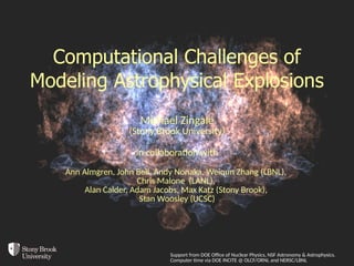 Computational Challenges of
Modeling Astrophysical Explosions
Michael Zingale
(Stony Brook University)
in collaboration with
Ann Almgren, John Bell, Andy Nonaka, Weiqun Zhang (LBNL),
Chris Malone (LANL),
Alan Calder, Adam Jacobs, Max Katz (Stony Brook),
Stan Woosley (UCSC)
Support from DOE Office of Nuclear Physics, NSF Astronomy & Astrophysics.
Computer time via DOE INCITE @ OLCF/ORNL and NERSC/LBNL
 