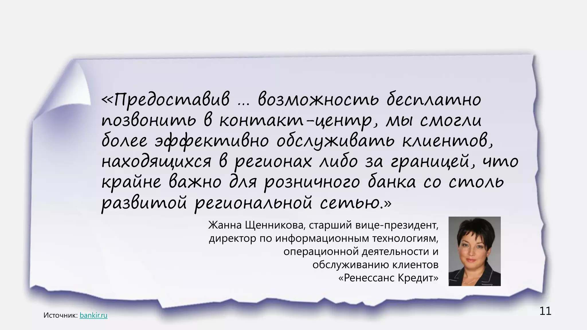 «Предоставив … возможность бесплатно
      позвонить в контакт-центр, мы смогли
      более эффективно обслуживать клиентов,
      находящихся в регионах либо за границей, что
      крайне важно для розничного банка со столь
      развитой региональной сетью.»
                 Жанна Щенникова, старший вице-президент,
                 директор по информационным технологиям,
                              операционной деятельности и
                                   обслуживанию клиентов
                                       «Ренессанс Кредит»


bankir.ru                                                   11
 