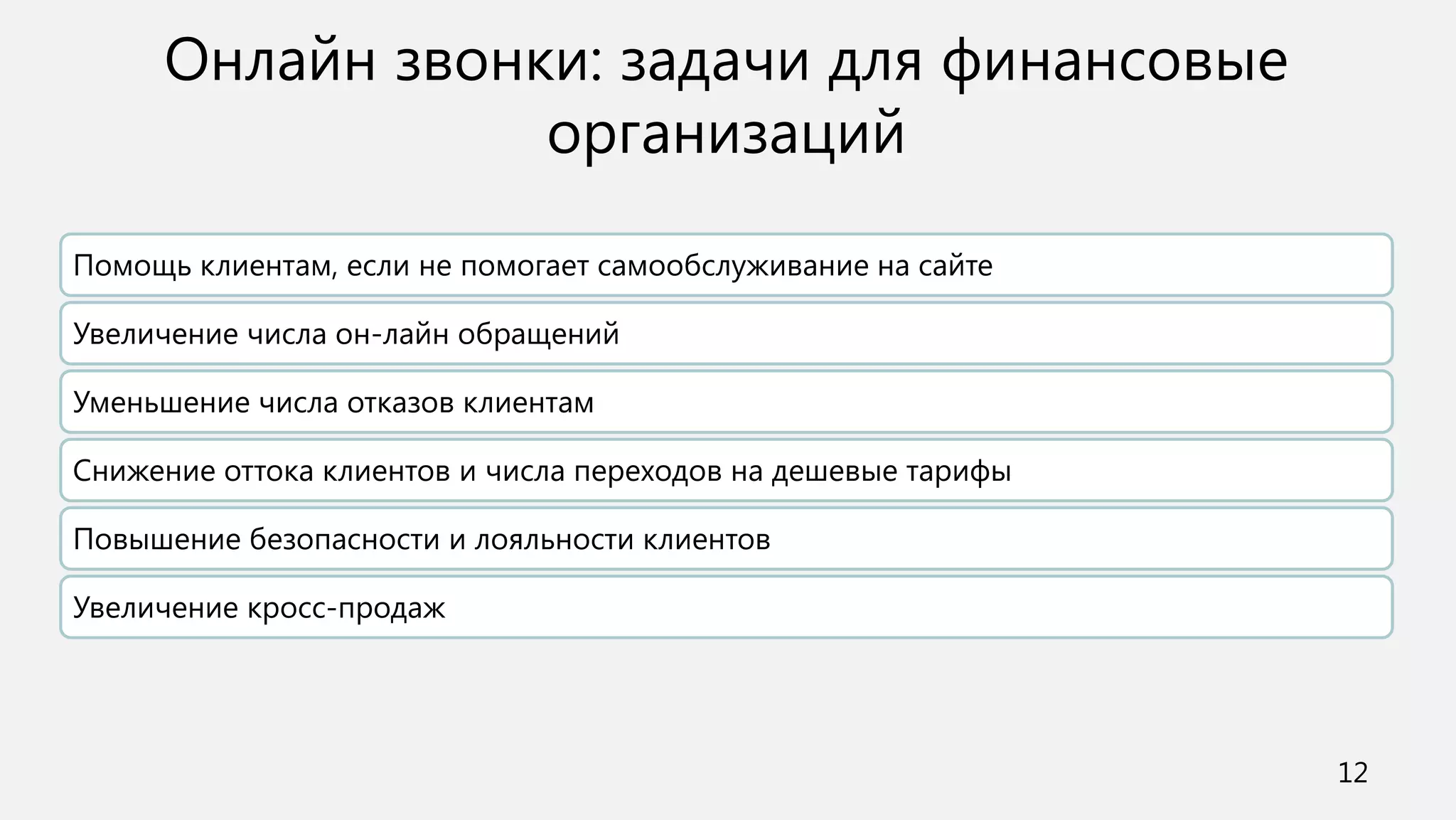 Онлайн звонки: задачи для финансовые
                 организаций

Помощь клиентам, если не помогает самообслуживание на сайте

Увеличение числа он-лайн обращений

Уменьшение числа отказов клиентам

Снижение оттока клиентов и числа переходов на дешевые тарифы

Повышение безопасности и лояльности клиентов

Увеличение кросс-продаж




                                                               12
 