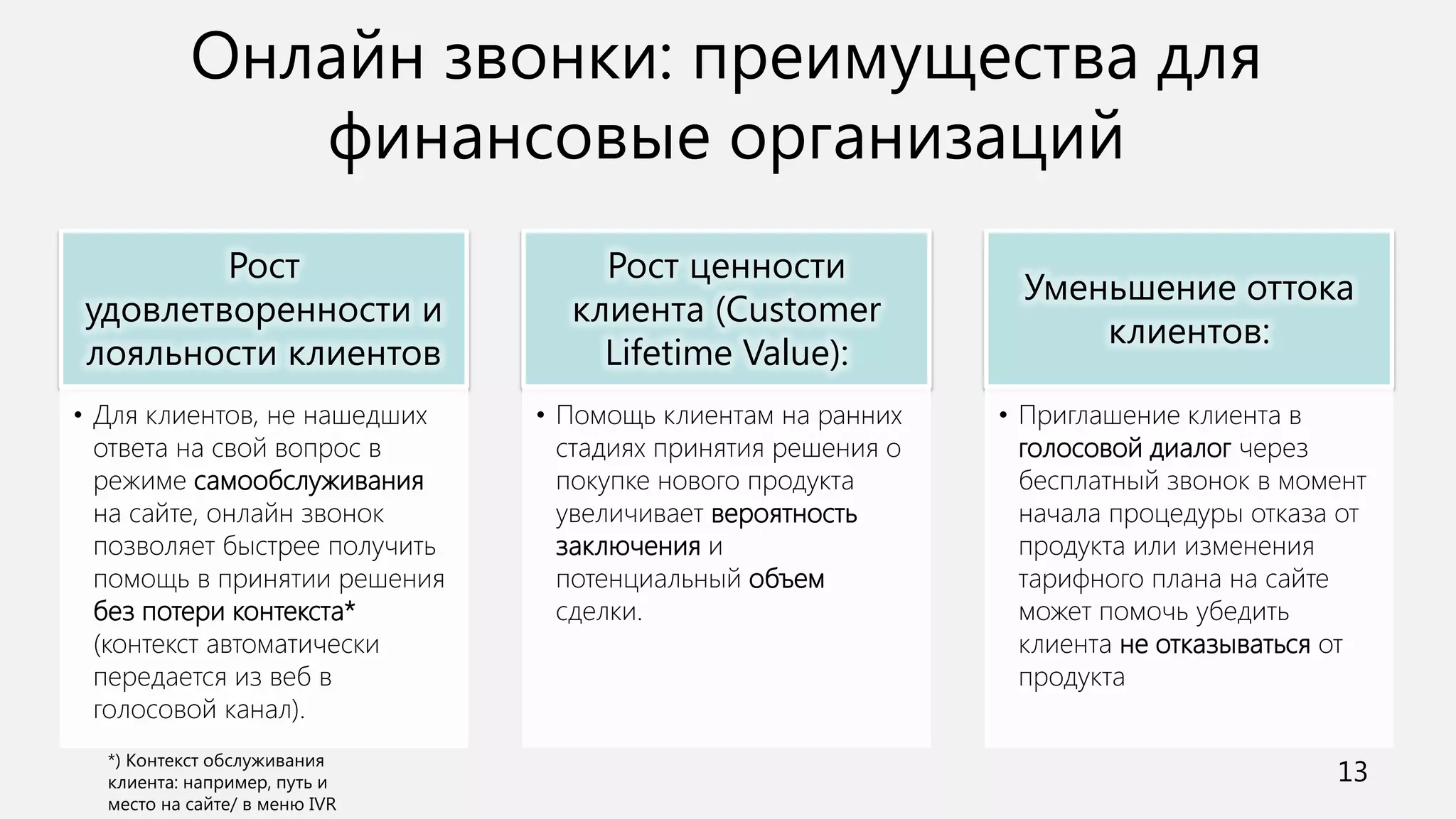 Онлайн звонки: преимущества для
           финансовые организаций
        Рост                       Рост ценности
                                                               Уменьшение оттока
удовлетворенности и              клиента (Customer
                                                                   клиентов:
лояльности клиентов                Lifetime Value):
• Для клиентов, не нашедших    • Помощь клиентам на ранних    • Приглашение клиента в
  ответа на свой вопрос в        стадиях принятия решения о     голосовой диалог через
  режиме самообслуживания        покупке нового продукта        бесплатный звонок в момент
  на сайте, онлайн звонок        увеличивает вероятность        начала процедуры отказа от
  позволяет быстрее получить     заключения и                   продукта или изменения
  помощь в принятии решения      потенциальный объем            тарифного плана на сайте
  без потери контекста*          сделки.                        может помочь убедить
  (контекст автоматически                                       клиента не отказываться от
  передается из веб в                                           продукта
  голосовой канал).

                                                                                       13
 
