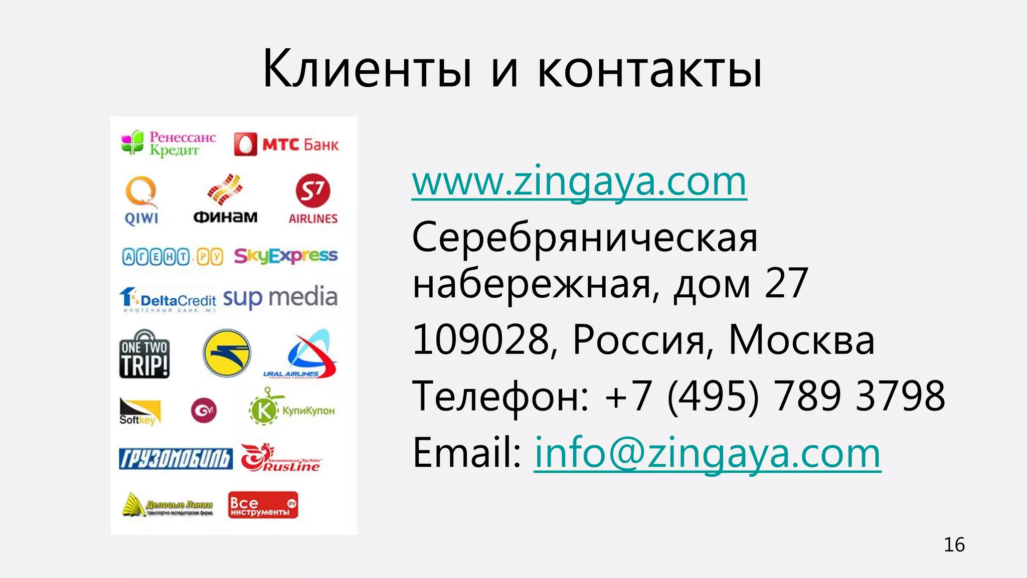 Клиенты и контакты
     www.zingaya.com
     Серебряническая
     набережная, дом 27
     109028, Россия, Москва
     Телефон: +7 (495) 789 3798
     Email: info@zingaya.com
                              16
 