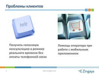 Проблемы клиентов




    Получить голосовую                    Помощь оператора при
    консультацию в режиме                 работе с мобильным
    реального времени без                 приложением
    оплаты телефонной связи



2                       www.zingaya.com
 