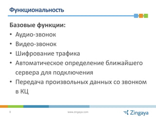 Функциональность

Базовые функции:
• Аудио-звонок
• Видео-звонок
• Шифрование трафика
• Автоматическое определение ближайшего
  сервера для подключения
• Передача произвольных данных со звонком
  в КЦ

9                  www.zingaya.com
 