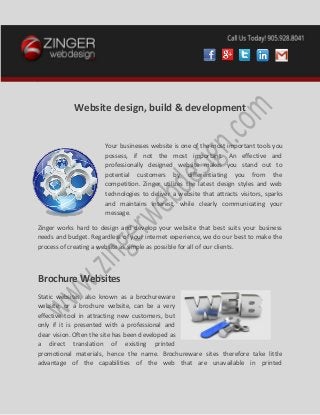 v
Website design, build & development
Your businesses website is one of the most important tools you
possess, if not the most important. An effective and
professionally designed website makes you stand out to
potential customers by differentiating you from the
competition. Zinger utilizes the latest design styles and web
technologies to deliver a website that attracts visitors, sparks
and maintains interest, while clearly communicating your
message.
Zinger works hard to design and develop your website that best suits your business
needs and budget. Regardless of your internet experience, we do our best to make the
process of creating a website as simple as possible for all of our clients.
Brochure Websites
Static websites, also known as a brochureware
website, or a brochure website, can be a very
effective tool in attracting new customers, but
only if it is presented with a professional and
clear vision. Often the site has been developed as
a direct translation of existing printed
promotional materials, hence the name. Brochureware sites therefore take little
advantage of the capabilities of the web that are unavailable in printed
 