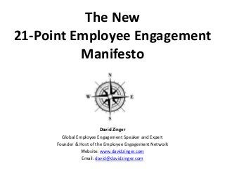 The New 
21-Point Employee Engagement 
Manifesto 
David Zinger 
Global Employee Engagement Speaker and Expert 
Founder & Host of the Employee Engagement Network 
Website: www.davidzinger.com 
Email: david@davidzinger.com 
 