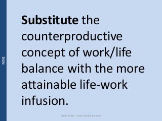 Substitute the 
counterproductive 
concept of work/life 
balance with the more 
attainable life-work 
infusion. 
David Zin...