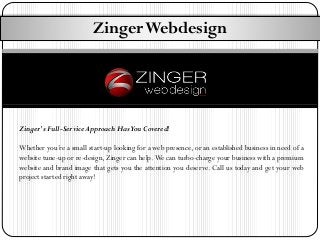 Zinger Webdesign

Zinger's Full-Service Approach Has You Covered!
Whether you’re a small start-up looking for a web presence, or an established business in need of a
website tune-up or re-design, Zinger can help. We can turbo-charge your business with a premium
website and brand image that gets you the attention you deserve. Call us today and get your web
project started right away!

 