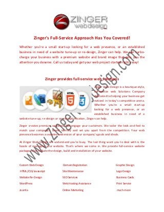 Zinger's Full-Service Approach Has You Covered!
Whether you’re a small start-up looking for a web presence, or an established
business in need of a website tune-up or re-design, Zinger can help. We can turbocharge your business with a premium website and brand image that gets you the
attention you deserve. Call us today and get your web project started right away!

Zinger provides full-service web solutions
Zinger Web Design is a boutique-style,
full-service web Solutions Company
dedicated to helping your business get
noticed in today’s competitive arena.
Whether you’re a small start-up
looking for a web presence, or an
established business in need of a
website tune-up, re-design or on-site optimization, Zinger can help.
Zinger creates premium websites that engage your customers. We tailor the look and feel to
match your company’s brand identity and set you apart from the competition. Your web
presence becomes a seamless extension of your company’s goals and ideals.
At Zinger Web Design we understand you’re busy. The last thing want you to deal with is the
hassle of managing your website. That’s where we come in. We provide full-service website
packages that include the design, build and installation of your website.

Custom Web Design

Domain Registration

Graphic Design

HTML/CSS/Javascript

Site Maintenance

Logo Design

Website Re-Design

SEO Services

Business Cards

WordPress

Web Hosting Assistance

Print Service

Joomla

Online Marketing

much more

 