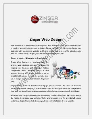 Zinger Web Design
Whether you’re a small start-up looking for a web presence, or an established business
in need of a website tune-up or re-design, Zinger can help. We can turbo-charge your
business with a premium website and brand image that gets you the attention you
deserve. Call us today and get your web project started right away!
Zinger provides full-service web solutions
Zinger Web Design is a boutique-style, full-
service web solutions company dedicated to
helping your business get noticed in today’s
competitive arena. Whether you’re a small
start-up looking for a web presence, or an
established business in need of a website tune-
up, re-design or on-site optimization, Zinger can
help.
Zinger creates premium websites that engage your customers. We tailor the look and
feel to match your company’s brand identity and set you apart from the competition.
Your web presence becomes a seamless extension of your company’s goals and ideals.
At Zinger Web Design we understand you’re busy. The last thing want you to deal with is
the hassle of managing your website. That’s where we come in. We provide full-service
website packages that include the design, build and installation of your website.
 