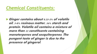 Chemical Constituents:
 Ginger contains about 0.25-3% of volatile
oil, 5-8% resinous matter, 56% starch and
protein. Volatile oil contains a mixture of
more than 25 constituents containing
monoterpenes and sesquiterpenes. The
pungent taste of ginger is due to the
presence of gingerol.
 