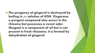  The pungency of gingerol is destroyed by
boiling in 2% solution of KOH. Zingerone,
a pungent compound also occurs in the
rhizome but possesses a sweet odor.
Shogaol is a component of oil but is not
present in fresh rhizomes, it is formed by
dehydration of gingerol.
 