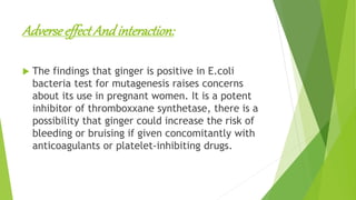 AdverseeffectAndinteraction:
 The findings that ginger is positive in E.coli
bacteria test for mutagenesis raises concerns
about its use in pregnant women. It is a potent
inhibitor of thromboxxane synthetase, there is a
possibility that ginger could increase the risk of
bleeding or bruising if given concomitantly with
anticoagulants or platelet-inhibiting drugs.
 