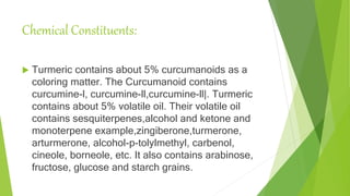 Chemical Constituents:
 Turmeric contains about 5% curcumanoids as a
coloring matter. The Curcumanoid contains
curcumine-l, curcumine-ll,curcumine-ll|. Turmeric
contains about 5% volatile oil. Their volatile oil
contains sesquiterpenes,alcohol and ketone and
monoterpene example,zingiberone,turmerone,
arturmerone, alcohol-p-tolylmethyl, carbenol,
cineole, borneole, etc. It also contains arabinose,
fructose, glucose and starch grains.
 