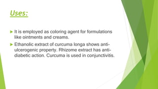 Uses:
 It is employed as coloring agent for formulations
like ointments and creams.
 Ethanolic extract of curcuma longa shows anti-
ulcerogenic property. Rhizome extract has anti-
diabetic action. Curcuma is used in conjunctivitis.
 