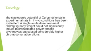 Toxicology:
The clastogenic potential of Curcuma longa in
experimental rats in invivo conditions has been
evaluated. A single acute dose treatment
500mg/kg body weight could not significantly
induce micronucleated polychromatic
erythrocytes but caused considerably higher
chromosomal abberations.
 