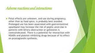 Adversereactionsandinteractions:
 Fetal effects are unknown, and use during pregnancy,
other than as food spice, is probably best avoided.
Prolonged use has been associated with gastrointestinal
upsetband may increase the risk of peptic ulcer.Use in
patients with biliary obstruction or gallstones is
contraindicated. There is a potential for interaction with
NSAIDs and platelet-inhibiting drugs because of its effect
on prostaglandin synthesis.
 