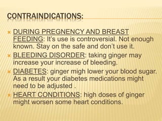 CONTRAINDICATIONS:
 DURING PREGNENCY AND BREAST
FEEDING: It’s use is controversial. Not enough
known. Stay on the safe and don’t use it.
 BLEEDING DISORDER: taking ginger may
increase your increase of bleeding.
 DIABETES: ginger migh lower your blood sugar.
As a result your diabetes medications might
need to be adjusted .
 HEART CONDITIONS: high doses of ginger
might worsen some heart conditions.
 