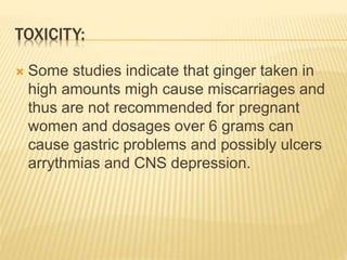 TOXICITY:
 Some studies indicate that ginger taken in
high amounts migh cause miscarriages and
thus are not recommended for pregnant
women and dosages over 6 grams can
cause gastric problems and possibly ulcers
arrythmias and CNS depression.
 