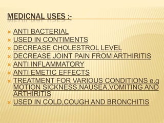MEDICNAL USES :-
 ANTI BACTERIAL
 USED IN CONTIMENTS
 DECREASE CHOLESTROL LEVEL
 DECREASE JOINT PAIN FROM ARTHIRITIS
 ANTI INFLAMMATORY
 ANTI EMETIC EFFECTS
 TREATMENT FOR VARIOUS CONDITIONS e.g
MOTION SICKNESS,NAUSEA,VOMITING AND
ARTHIRITIS
 USED IN COLD,COUGH AND BRONCHITIS
 