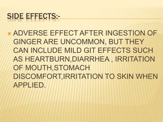 SIDE EFFECTS:-
 ADVERSE EFFECT AFTER INGESTION OF
GINGER ARE UNCOMMON, BUT THEY
CAN INCLUDE MILD GIT EFFECTS SUCH
AS HEARTBURN,DIARRHEA , IRRITATION
OF MOUTH,STOMACH
DISCOMFORT,IRRITATION TO SKIN WHEN
APPLIED.
 