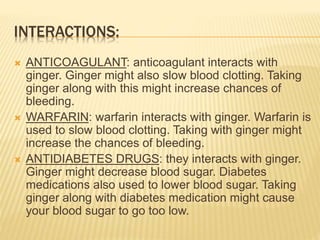 INTERACTIONS:
 ANTICOAGULANT: anticoagulant interacts with
ginger. Ginger might also slow blood clotting. Taking
ginger along with this might increase chances of
bleeding.
 WARFARIN: warfarin interacts with ginger. Warfarin is
used to slow blood clotting. Taking with ginger might
increase the chances of bleeding.
 ANTIDIABETES DRUGS: they interacts with ginger.
Ginger might decrease blood sugar. Diabetes
medications also used to lower blood sugar. Taking
ginger along with diabetes medication might cause
your blood sugar to go too low.
 