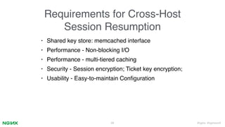 #nginx #nginxconf
Requirements for Cross-Host
Session Resumption
• Shared key store: memcached interface
• Performance - Non-blocking I/O
• Performance - multi-tiered caching
• Security - Session encryption; Ticket key encryption;
• Usability - Easy-to-maintain Conﬁguration
28
 