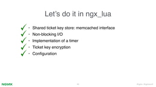 #nginx #nginxconf
Let’s do it in ngx_lua
43
• Shared ticket key store: memcached interface
• Non-blocking I/O
• Implementation of a timer
• Ticket key encryption
• Conﬁguration
 