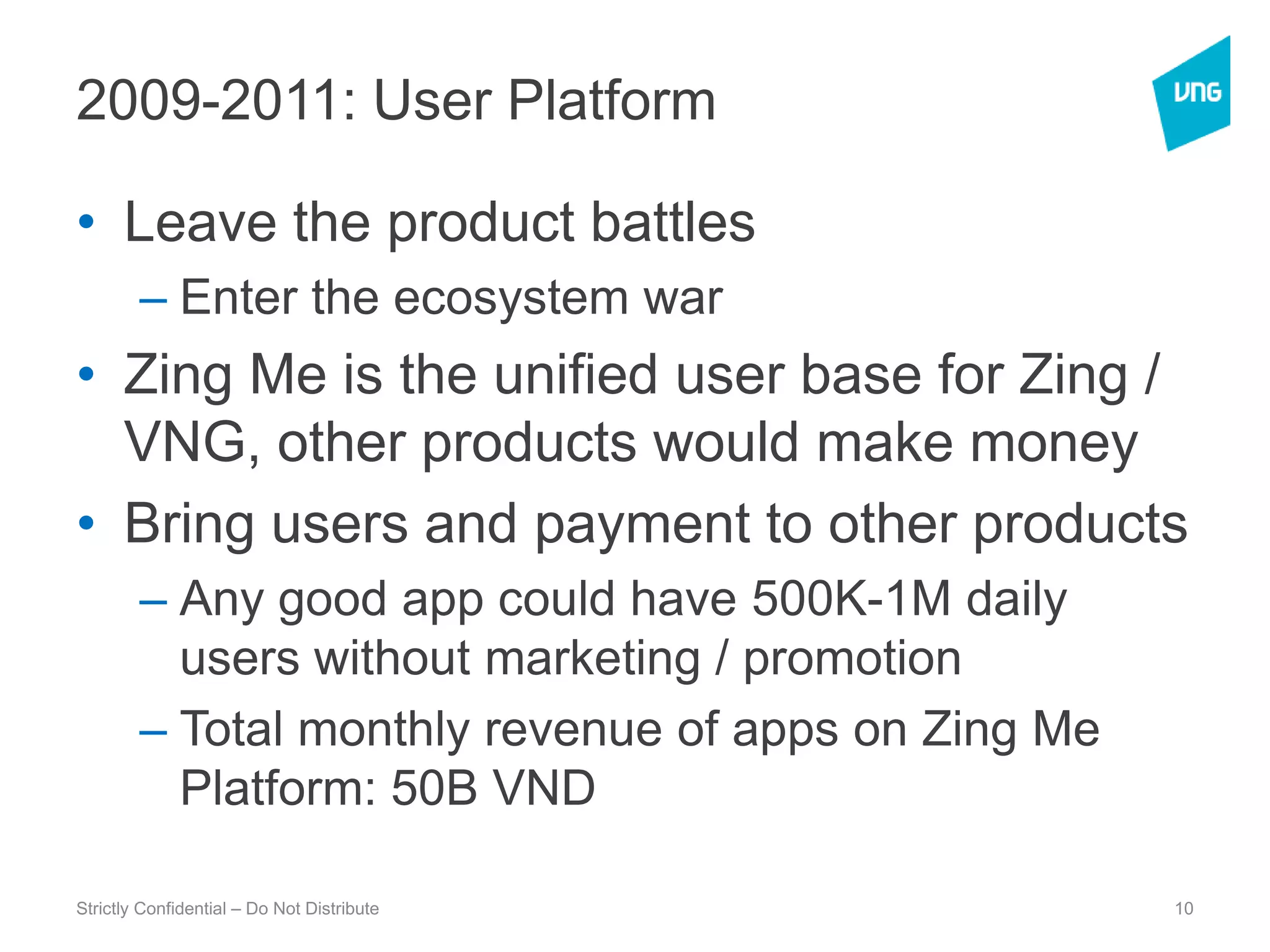 2009-2011: User PlatformLeave the product battlesEnter the ecosystem warZing Me is the unified user base for Zing / VNG, other products would make moneyBring users and payment to other productsAny good app could have 500K-1M daily users without marketing / promotionTotal monthly revenue of apps on Zing Me Platform: 50B VNDStrictly Confidential – Do Not Distribute10