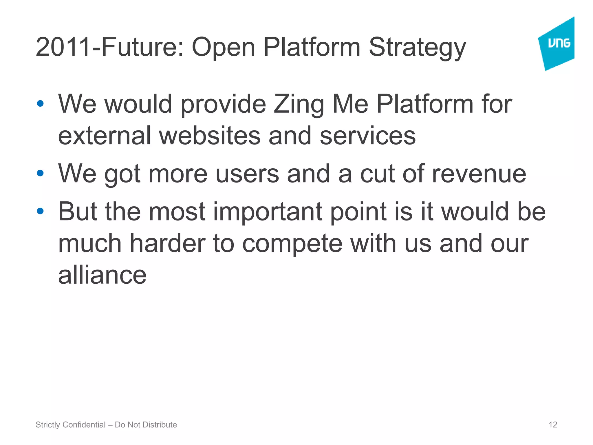 2011-Future: Open Platform StrategyWe would provide Zing Me Platform for external websites and servicesWe got more users and a cut of revenueBut the most important point is it would be much harder to compete with us and our  allianceStrictly Confidential – Do Not Distribute12