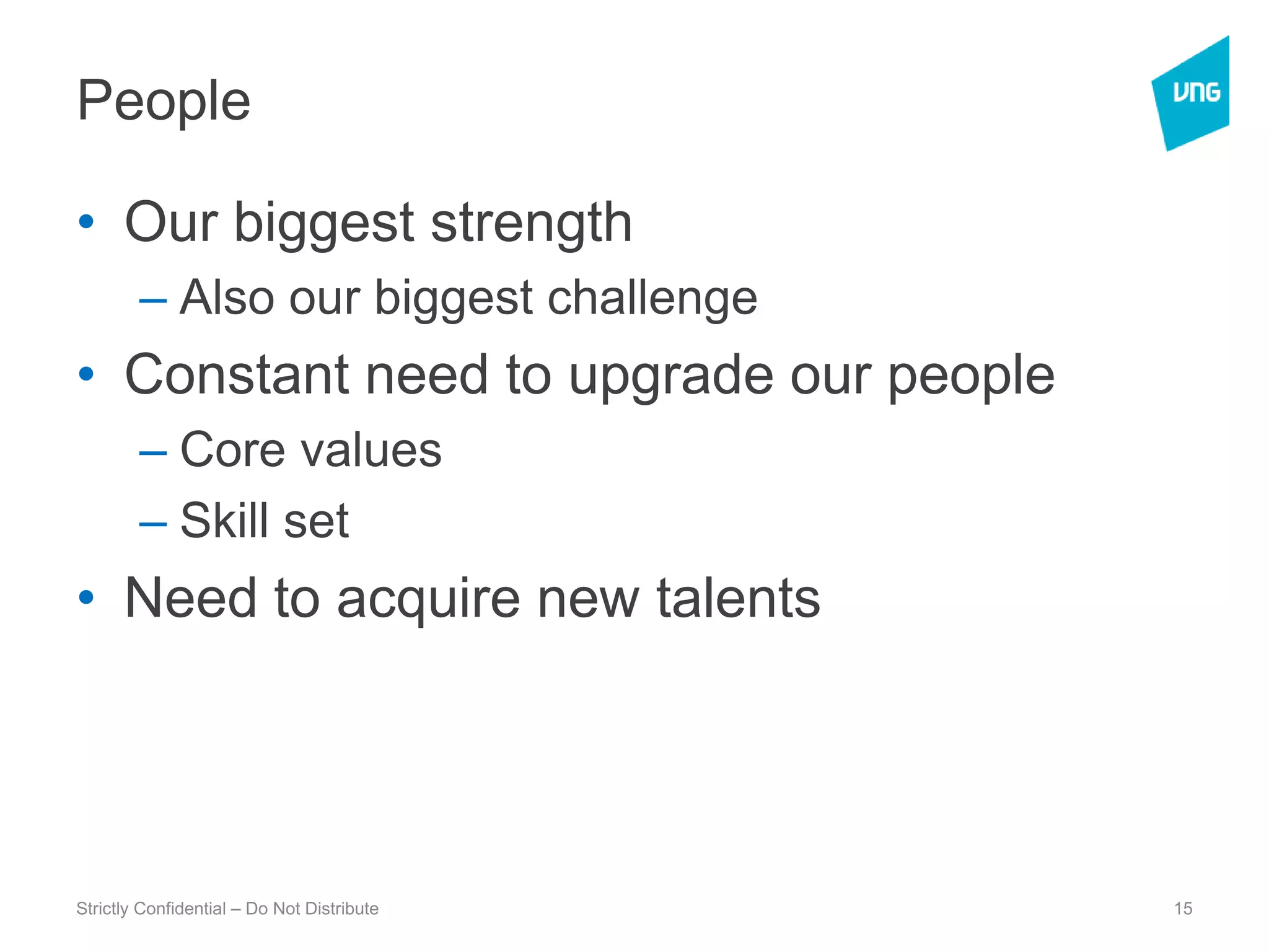 PeopleOur biggest strength Also our biggest challengeConstant need to upgrade our peopleCore valuesSkill setNeed to acquire new talentsStrictly Confidential – Do Not Distribute15
