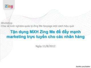 Workshop
Chia sẻ kinh nghiệm quản lý Zing Me fanpage một cách hiệu quả

     Tận dụng MXH Zing Me để đẩy mạnh
    marketing trực tuyến cho các nhãn hàng

                             Ngày 11/8/2012




                                                                XeeMe.com/HaMai
 