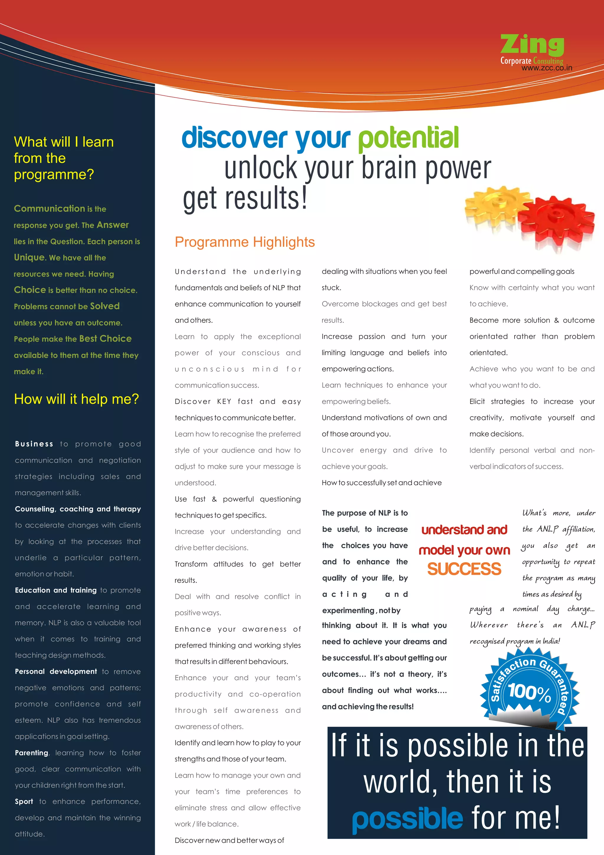 www.zcc.co.in                                                                                www.zcc.co.in




What will I learn
from the
                                         discover your potential
programme?                                   unlock your brain power
Communication is the                     get results!
response you get. The Answer

lies in the Question. Each person is   Programme Highlights
Unique. We have all the
resources we need. Having              Understand        the     underlying      dealing with situations when you feel   powerful and compelling goals

Choice is better than no choice.       fundamentals and beliefs of NLP that      stuck.                                  Know with certainty what you want

Problems cannot be Solved              enhance communication to yourself         Overcome blockages and get best         to achieve.

unless you have an outcome.            and others.                               results.                                Become more solution & outcome

People make the Best Choice            Learn to apply the exceptional            Increase passion and turn your          orientated rather than problem

available to them at the time they     power of your conscious and               limiting language and beliefs into      orientated.

make it.                               unconscious               mind      for   empowering actions.                     Achieve who you want to be and

                                       communication success.                    Learn techniques to enhance your        what you want to do.

How will it help me?                   Discover KEY fast and easy                empowering beliefs.                     Elicit strategies to increase your

                                       techniques to communicate better.         Understand motivations of own and       creativity, motivate yourself and

                                       Learn how to recognise the preferred      of those around you.                    make decisions.
Business to promote good
                                       style of your audience and how to         Uncover energy and drive to             Identify personal verbal and non-
communication and negotiation
                                       adjust to make sure your message is       achieve your goals.                     verbal indicators of success.
strategies including sales and
                                       understood.                               How to successfully set and achieve
management skills.
                                       Use fast & powerful questioning
Counseling, coaching and therapy
                                       techniques to get specifics.              The purpose of NLP is to                          What’s more, under
to accelerate changes with clients
                                       Increase your understanding and           be useful, to increase     understand and the ANLP affiliation,
by looking at the processes that

underlie a particular pattern,
                                       drive better decisions.                   the choices you have
                                                                                                           model your own you also get an
                                                                                 and to enhance the                                opportunity to repeat
emotion or habit.
                                       Transform attitudes to get better

                                       results.                                  quality of your life, by
                                                                                                                SUCCESS            the program as many
Education and training to promote
                                       Deal with and resolve conflict in         a c t i n g       a n d                           times as desired by
and accelerate learning and
                                       positive ways.                            experimenting , not by             paying a nominal day charge...
memory. NLP is also a valuable tool
                                       Enhance your awareness of                 thinking about it. It is what you  Wherever there's an ANLP
when it comes to training and
                                       preferred thinking and working styles     need to achieve your dreams and    recognised program in India!
teaching design methods.                                                         be successful. It’s about getting our
                                       that results in different behaviours.
Personal development to remove                                                   outcomes… it’s not a theory, it’s
                                       Enhance your and your team’s
negative emotions and patterns;
                                       productivity and co-operation             about finding out what works….                     100%
promote confidence and self                                                      and achieving the results!
                                       through self awareness and
esteem. NLP also has tremendous
                                       awareness of others.


                                                                                   If it is possible in the
applications in goal setting.
                                       Identify and learn how to play to your
Parenting, learning how to foster
                                       strengths and those of your team.
good, clear communication with

your children right from the start.

Sport to enhance performance,
                                       Learn how to manage your own and

                                       your team’s time preferences to                 world, then it is
                                                                                      possible for me!
                                       eliminate stress and allow effective
develop and maintain the winning
                                       work / life balance.
attitude.
                                       Discover new and better ways of
 